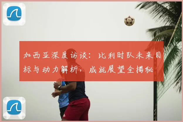 加西亚深度访谈：比利时队未来目标与动力解析，成就展望全揭秘