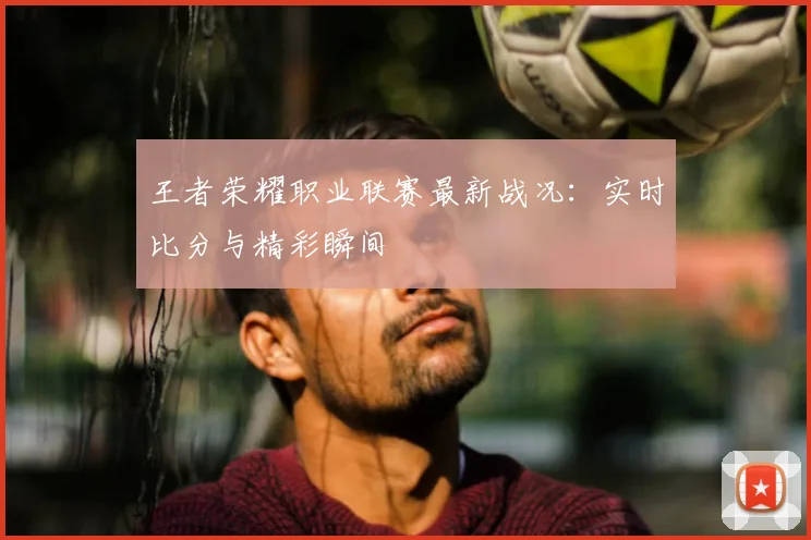 王者荣耀职业联赛最新战况:实时比分与精彩瞬间