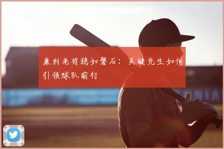 康利老将稳如磐石：关键先生如何引领球队前行