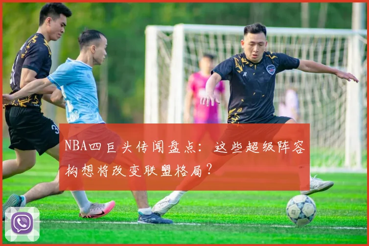 NBA四巨头传闻盘点：这些超级阵容构想将改变联盟格局？
