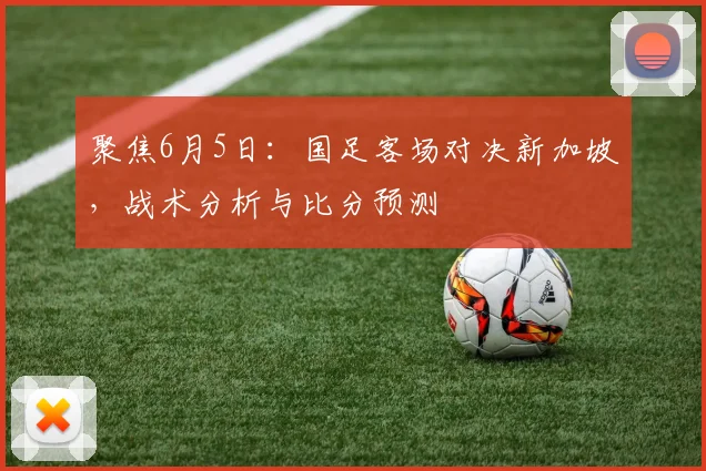 聚焦6月5日:国足客场对决新加坡,战术分析与比分预测