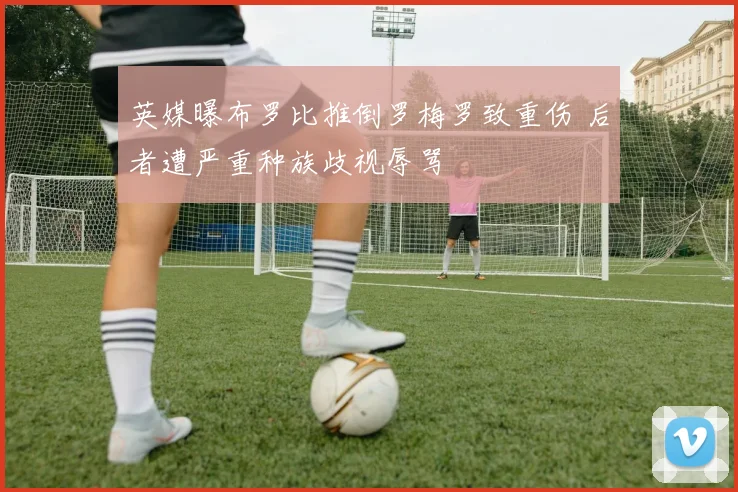 英媒曝布罗比推倒罗梅罗致重伤 后者遭严重种族歧视辱骂