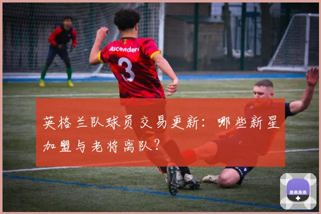 英格兰队球员交易更新:哪些新星加盟与老将离队?