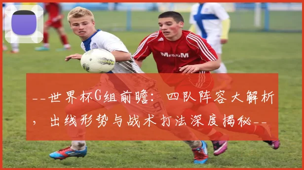 __世界杯G组前瞻：四队阵容大解析，出线形势与战术打法深度揭秘__