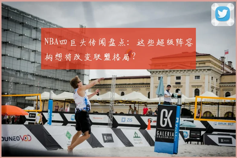 NBA四巨头传闻盘点：这些超级阵容构想将改变联盟格局？