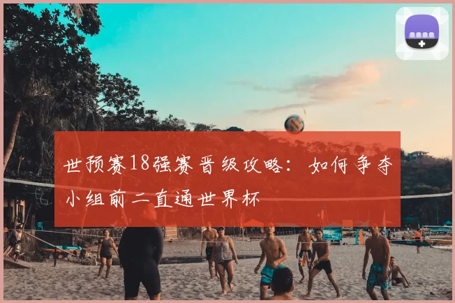世预赛18强赛晋级攻略:如何争夺小组前二直通世界杯