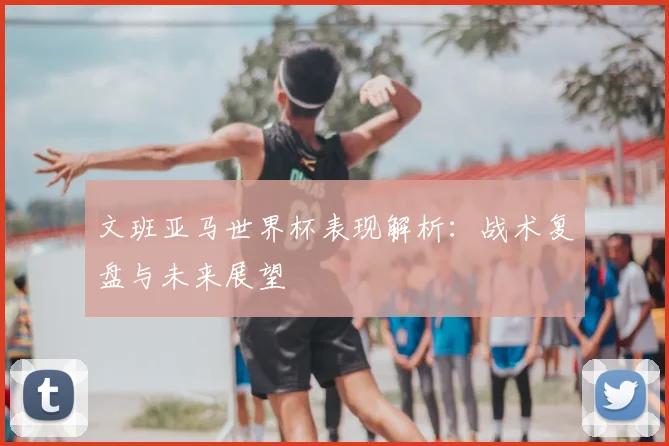 文班亚马世界杯表现解析:战术复盘与未来展望