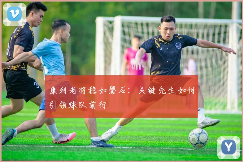 康利老将稳如磐石:关键先生如何引领球队前行