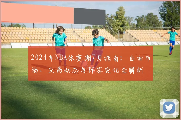 2024年NBA休赛期7月指南:自由市场、交易动态与阵容变化全解析